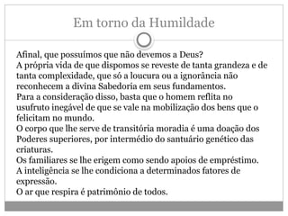 Em torno da Humildade
Afinal, que possuímos que não devemos a Deus?
A própria vida de que dispomos se reveste de tanta grandeza e de
tanta complexidade, que só a loucura ou a ignorância não
reconhecem a divina Sabedoria em seus fundamentos.
Para a consideração disso, basta que o homem reflita no
usufruto inegável de que se vale na mobilização dos bens que o
felicitam no mundo.
O corpo que lhe serve de transitória moradia é uma doação dos
Poderes superiores, por intermédio do santuário genético das
criaturas.
Os familiares se lhe erigem como sendo apoios de empréstimo.
A inteligência se lhe condiciona a determinados fatores de
expressão.
O ar que respira é patrimônio de todos.
 