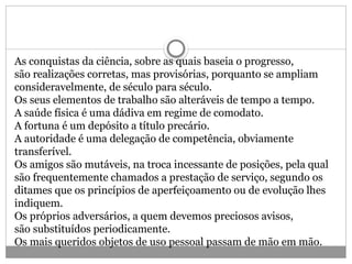 As conquistas da ciência, sobre as quais baseia o progresso,
são realizações corretas, mas provisórias, porquanto se ampliam
consideravelmente, de século para século.
Os seus elementos de trabalho são alteráveis de tempo a tempo.
A saúde física é uma dádiva em regime de comodato.
A fortuna é um depósito a título precário.
A autoridade é uma delegação de competência, obviamente
transferível.
Os amigos são mutáveis, na troca incessante de posições, pela qual
são frequentemente chamados a prestação de serviço, segundo os
ditames que os princípios de aperfeiçoamento ou de evolução lhes
indiquem.
Os próprios adversários, a quem devemos preciosos avisos,
são substituídos periodicamente.
Os mais queridos objetos de uso pessoal passam de mão em mão.
 