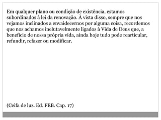 Em qualquer plano ou condição de existência, estamos
subordinados à lei da renovação. À vista disso, sempre que nos
vejamos inclinados a envaidecernos por alguma coisa, recordemos
que nos achamos inelutavelmente ligados à Vida de Deus que, a
benefício de nossa própria vida, ainda hoje tudo pode rearticular,
refundir, refazer ou modificar.
(Ceifa de luz. Ed. FEB. Cap. 17)
 