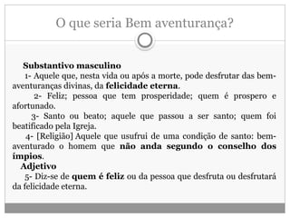 O que seria Bem aventurança?
Substantivo masculino
1- Aquele que, nesta vida ou após a morte, pode desfrutar das bem-
aventuranças divinas, da felicidade eterna.
2- Feliz; pessoa que tem prosperidade; quem é prospero e
afortunado.
3- Santo ou beato; aquele que passou a ser santo; quem foi
beatificado pela Igreja.
4- [Religião] Aquele que usufrui de uma condição de santo: bem-
aventurado o homem que não anda segundo o conselho dos
ímpios.
Adjetivo
5- Diz-se de quem é feliz ou da pessoa que desfruta ou desfrutará
da felicidade eterna.
 