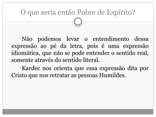 O que seria então Pobre de Espírito?
Não podemos levar o entendimento dessa
expressão ao pé da letra, pois é uma expressão
idiomática, que não se pode entender o sentido real,
somente através do sentido literal.
Kardec nos orienta que essa expressão dita por
Cristo que nos retratar as pessoas Humildes.
 