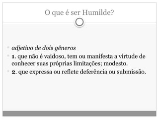 O que é ser Humilde?
 adjetivo de dois gêneros
 1. que não é vaidoso, tem ou manifesta a virtude de
conhecer suas próprias limitações; modesto.
 2. que expressa ou reflete deferência ou submissão.
 