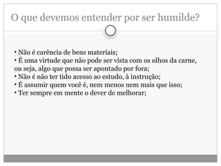 O que devemos entender por ser humilde?
• Não é carência de bens materiais;
• É uma virtude que não pode ser vista com os olhos da carne,
ou seja, algo que possa ser apontado por fora;
• Não é não ter tido acesso ao estudo, à instrução;
• É assumir quem você é, nem menos nem mais que isso;
• Ter sempre em mente o dever de melhorar;
 