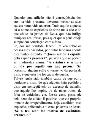 Quando uma aflição não é conseqüência dos
atos da vida presente, devemos buscar as suas
causas numa vida anterior. Tudo aquilo a que se
dá o nome de caprichos da sorte mais não é do
que efeito da justiça de Deus, que não inflige
punições arbitrárias, pois quer que a pena esteja
sempre em correlação com a falta.
Se, por sua bondade, lançou um véu sobre os
nossos atos passados, por outro lado nos aponta
o caminho, dizendo: '“Quem matou à espada,
pela espada perecerá", palavras que se podem
ser traduzidas assim: "A criatura é sempre
punida por aquilo em que pecou." Se,
portanto, alguém sofre o tormento da perda da
vista, é que esta lhe foi causa de queda.
Talvez tenha sido também causa de que outro
perdesse a vista; de que alguém haja perdido a
vista em conseqüência do excesso de trabalho
que aquele lhe impôs, ou de maus-tratos, de
falta de cuidados, etc. Nesse caso, passa ele
pela pena de talião. É possível que ele próprio,
tomado de arrependimento, haja escolhido essa
expiação, aplicando a si estas palavras de Jesus:
"Se o teu olho for motivo de escândalo,
arranca-o."
10
 