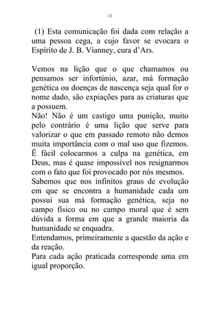 (1) Esta comunicação foi dada com relação a
uma pessoa cega, a cujo favor se evocara o
Espírito de J. B. Vianney, cura d’Ars.
Vemos na lição que o que chamamos ou
pensamos ser infortúnio, azar, má formação
genética ou doenças de nascença seja qual for o
nome dado, são expiações para as criaturas que
a possuem.
Não! Não é um castigo uma punição, muito
pelo contrário é uma lição que serve para
valorizar o que em passado remoto não demos
muita importância com o mal uso que fizemos.
Ë fácil colocarmos a culpa na genética, em
Deus, mas é quase impossível nos resignarmos
com o fato que foi provocado por nós mesmos.
Sabemos que nos infinitos graus de evolução
em que se encontra a humanidade cada um
possui sua má formação genética, seja no
campo físico ou no campo moral que é sem
dúvida a forma em que a grande maioria da
humanidade se enquadra.
Entendamos, primeiramente a questão da ação e
da reação.
Para cada ação praticada corresponde uma em
igual proporção.
11
 