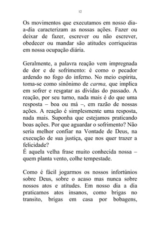 Os movimentos que executamos em nosso dia-
a-dia caracterizam as nossas ações. Fazer ou
deixar de fazer, escrever ou não escrever,
obedecer ou mandar são atitudes corriqueiras
em nossa ocupação diária.
Geralmente, a palavra reação vem impregnada
de dor e de sofrimento: é como o pecador
ardendo no fogo do inferno. No meio espírita,
toma-se como sinônimo de carma, que implica
em sofrer e resgatar as dívidas do passado. A
reação, por seu turno, nada mais é do que uma
resposta – boa ou má –, em razão de nossas
ações. A reação é simplesmente uma resposta,
nada mais. Suponha que estejamos praticando
boas ações. Por que aguardar o sofrimento? Não
seria melhor confiar na Vontade de Deus, na
execução de sua justiça, que nos quer trazer a
felicidade?
É aquela velha frase muito conhecida nossa –
quem planta vento, colhe tempestade.
Como é fácil jogarmos os nossos infortúnios
sobre Deus, sobre o acaso mas nunca sobre
nossos atos e atitudes. Em nosso dia a dia
praticamos atos insanos, como brigas no
transito, brigas em casa por bobagens,
12
 