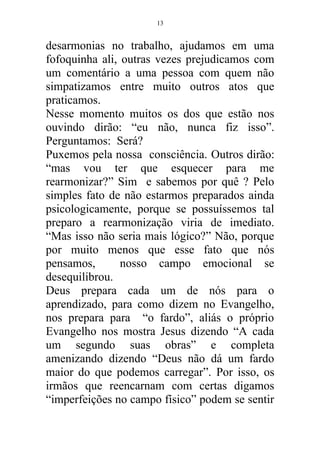 desarmonias no trabalho, ajudamos em uma
fofoquinha ali, outras vezes prejudicamos com
um comentário a uma pessoa com quem não
simpatizamos entre muito outros atos que
praticamos.
Nesse momento muitos os dos que estão nos
ouvindo dirão: “eu não, nunca fiz isso”.
Perguntamos: Será?
Puxemos pela nossa consciência. Outros dirão:
“mas vou ter que esquecer para me
rearmonizar?” Sim e sabemos por quê ? Pelo
simples fato de não estarmos preparados ainda
psicologicamente, porque se possuíssemos tal
preparo a rearmonização viria de imediato.
“Mas isso não seria mais lógico?” Não, porque
por muito menos que esse fato que nós
pensamos, nosso campo emocional se
desequilibrou.
Deus prepara cada um de nós para o
aprendizado, para como dizem no Evangelho,
nos prepara para “o fardo”, aliás o próprio
Evangelho nos mostra Jesus dizendo “A cada
um segundo suas obras” e completa
amenizando dizendo “Deus não dá um fardo
maior do que podemos carregar”. Por isso, os
irmãos que reencarnam com certas digamos
“imperfeições no campo físico” podem se sentir
13
 