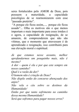 seres fortalecidos pelo AMOR de Deus, pois
possuem a maturidade, a capacidade
psicológica de se rearmonizarem com esse
“passado pretérito”.
“A porque ele ficou assim,..., porque ele ficou
assado”... Olha os motivos são o que menos
importam o mais importante para esses irmãos é
o agora, a capacidade de resignação, de se
amarem, de compreenderem que não são
vítimas, que o momento que atravessam é de
aprendizado e resignação, isso contribuirá para
sua elevação moral e espiritual.
Já que estamos nesse assunto, melhor
aprofundarmos um pouquinho mais, não é
mesmo?
A dor – quem é ela e por que este sempre em
nosso caminho?
Qual é a razão da dor?
O homem não é criação de Deus?
Não dispõe então do concurso abençoado dos
anjos?
Não vela o céu sobre os destinos da
Humanidade/
Então por que tanto sofrimento no caminho
dessa mesma Humanidade?
Será que sofremos para pagar nossos erros?
14
 