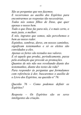 São as perguntas que nos fazemos.
E recorremos ao auxílio dos Espíritos para
encontrarmos as respostas tão necessárias.
Todos nós somos filhos de Deus, que quer
apenas o nosso bem.
Tudo o que Deus faz para nós, é o mais certo, o
mais justo, o melhor.
E nós, ingratos que somos, não percebemos o
bem ao nosso redor.
Espinhos, sombras, dores, em nossos caminhos,
significam testemunhos e só os eleitos são
convidados a eles.
Apenas os fortes são testados nos valores.
E só aquele que produz, periodicamente, passa
pela avaliação que precede as promoções.
Quantos de nós não nos revoltando diante dos
testemunhos, diante dos testes da vida?
Para responder às perguntas que formulamos
com referência à dor, buscaremos o auxílio de
o Livro dos Espíritos, na questão nº 76:
Questão 76 – Como podemos definir os
Espíritos?
Resposta – Os Espíritos são os seres
inteligentes da criação.
15
 