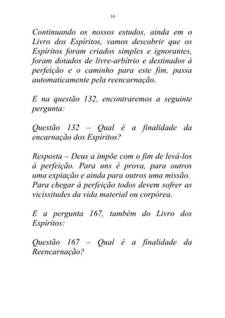 Continuando os nossos estudos, ainda em o
Livro dos Espíritos, vamos descobrir que os
Espíritos foram criados simples e ignorantes,
foram dotados de livre-arbítrio e destinados à
perfeição e o caminho para este fim, passa
automaticamente pela reencarnação.
E na questão 132, encontraremos a seguinte
pergunta:
Questão 132 – Qual é a finalidade da
encarnação dos Espíritos?
Resposta – Deus a impõe com o fim de levá-los
à perfeição. Para uns é prova, para outros
uma expiação e ainda para outros uma missão.
Para chegar à perfeição todos devem sofrer as
vicissitudes da vida material ou corpórea.
E a pergunta 167, também do Livro dos
Espíritos:
Questão 167 – Qual é a finalidade da
Reencarnação?
16
 