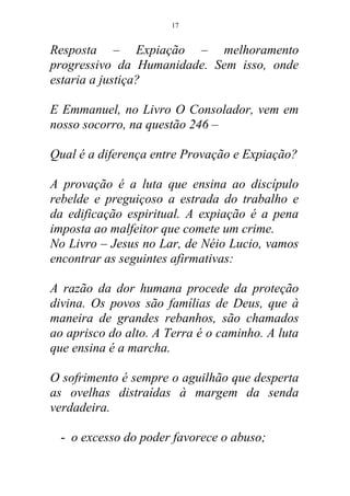 Resposta – Expiação – melhoramento
progressivo da Humanidade. Sem isso, onde
estaria a justiça?
E Emmanuel, no Livro O Consolador, vem em
nosso socorro, na questão 246 –
Qual é a diferença entre Provação e Expiação?
A provação é a luta que ensina ao discípulo
rebelde e preguiçoso a estrada do trabalho e
da edificação espiritual. A expiação é a pena
imposta ao malfeitor que comete um crime.
No Livro – Jesus no Lar, de Néio Lucio, vamos
encontrar as seguintes afirmativas:
A razão da dor humana procede da proteção
divina. Os povos são famílias de Deus, que à
maneira de grandes rebanhos, são chamados
ao aprisco do alto. A Terra é o caminho. A luta
que ensina é a marcha.
O sofrimento é sempre o aguilhão que desperta
as ovelhas distraídas à margem da senda
verdadeira.
- o excesso do poder favorece o abuso;
17
 