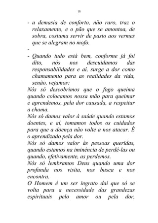 - a demasia de conforto, não raro, traz o
relaxamento, e o pão que se amontoa, de
sobra, costuma servir de pasto aos vermes
que se alegram no mofo.
-
- Quando tudo está bem, conforme já foi
dito, nós nos descuidamos das
responsabilidades e aí, surge a dor como
chamamento para as realidades da vida,
senão, vejamos:
Nós só descobrimos que o fogo queima
quando colocamos nossa mão para queimar
e aprendemos, pela dor causada, a respeitar
a chama.
Nós só damos valor à saúde quando estamos
doentes, e aí, tomamos todos os cuidados
para que a doença não volte a nos atacar. É
o aprendizado pela dor.
Nós só damos valor às pessoas queridas,
quando estamos na iminência de perdê-las ou
quando, efetivamente, as perdemos.
Nós só lembramos Deus quando uma dor
profunda nos visita, nos busca e nos
encontra.
O Homem é um ser ingrato daí que só se
volta para a necessidade das grandezas
espirituais pelo amor ou pela dor,
18
 