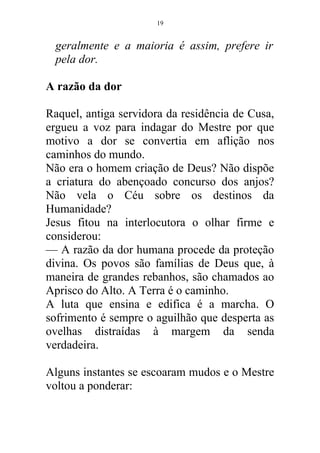 geralmente e a maioria é assim, prefere ir
pela dor.
A razão da dor
Raquel, antiga servidora da residência de Cusa,
ergueu a voz para indagar do Mestre por que
motivo a dor se convertia em aflição nos
caminhos do mundo.
Não era o homem criação de Deus? Não dispõe
a criatura do abençoado concurso dos anjos?
Não vela o Céu sobre os destinos da
Humanidade?
Jesus fitou na interlocutora o olhar firme e
considerou:
— A razão da dor humana procede da proteção
divina. Os povos são famílias de Deus que, à
maneira de grandes rebanhos, são chamados ao
Aprisco do Alto. A Terra é o caminho.
A luta que ensina e edifica é a marcha. O
sofrimento é sempre o aguilhão que desperta as
ovelhas distraídas à margem da senda
verdadeira.
Alguns instantes se escoaram mudos e o Mestre
voltou a ponderar:
19
 