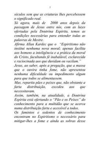 séculos sem que as criaturas lhes percebessem
o significado real.
Só agora, mais de 2000 anos depois da
passagem de Jesus entre nós, com as luzes
ofertadas pela Doutrina Espírita, temos as
condições necessárias para entender todas as
palavras de Mestre.
Afirma Allan Kardec que o “Espiritismo não
institui nenhuma nova moral; apenas facilita
aos homens a inteligência e a prática da moral
do Cristo, facultando fé inabalável, esclarecida
e raciocinada aos que duvidam ou vacilam.”
Jesus, ao saber, após a pregação, que a massa
que o ouvira tinha fome, não apresentou
nenhuma dificuldade ou impedimento algum
para que todos se alimentassem.
Mas, repartiu pães e peixes que, não obstante a
farta distribuição, excedeu aos que
necessitavam.
Assim, também, na atualidade, a Doutrina
Espírita está ofertando o “Pão e os Peixes” do
conhecimento para a multidão que se acerca
numa distribuição farta e acessível a todos.
Os famintos e sedentos de conhecimento
encontram no Espiritismo o necessário para
mitigar-lhes a fome e ainda as sobras desse
2
 