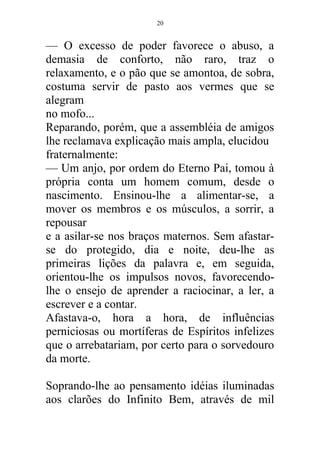 — O excesso de poder favorece o abuso, a
demasia de conforto, não raro, traz o
relaxamento, e o pão que se amontoa, de sobra,
costuma servir de pasto aos vermes que se
alegram
no mofo...
Reparando, porém, que a assembléia de amigos
lhe reclamava explicação mais ampla, elucidou
fraternalmente:
— Um anjo, por ordem do Eterno Pai, tomou à
própria conta um homem comum, desde o
nascimento. Ensinou-lhe a alimentar-se, a
mover os membros e os músculos, a sorrir, a
repousar
e a asilar-se nos braços maternos. Sem afastar-
se do protegido, dia e noite, deu-lhe as
primeiras lições da palavra e, em seguida,
orientou-lhe os impulsos novos, favorecendo-
lhe o ensejo de aprender a raciocinar, a ler, a
escrever e a contar.
Afastava-o, hora a hora, de influências
perniciosas ou mortíferas de Espíritos infelizes
que o arrebatariam, por certo para o sorvedouro
da morte.
Soprando-lhe ao pensamento idéias iluminadas
aos clarões do Infinito Bem, através de mil
20
 