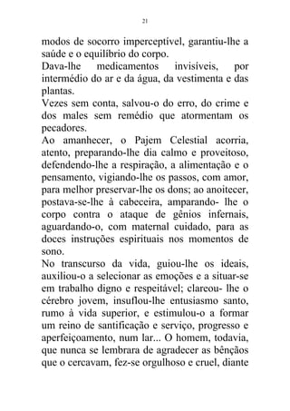 modos de socorro imperceptível, garantiu-lhe a
saúde e o equilíbrio do corpo.
Dava-lhe medicamentos invisíveis, por
intermédio do ar e da água, da vestimenta e das
plantas.
Vezes sem conta, salvou-o do erro, do crime e
dos males sem remédio que atormentam os
pecadores.
Ao amanhecer, o Pajem Celestial acorria,
atento, preparando-lhe dia calmo e proveitoso,
defendendo-lhe a respiração, a alimentação e o
pensamento, vigiando-lhe os passos, com amor,
para melhor preservar-lhe os dons; ao anoitecer,
postava-se-lhe à cabeceira, amparando- lhe o
corpo contra o ataque de gênios infernais,
aguardando-o, com maternal cuidado, para as
doces instruções espirituais nos momentos de
sono.
No transcurso da vida, guiou-lhe os ideais,
auxiliou-o a selecionar as emoções e a situar-se
em trabalho digno e respeitável; clareou- lhe o
cérebro jovem, insuflou-lhe entusiasmo santo,
rumo à vida superior, e estimulou-o a formar
um reino de santificação e serviço, progresso e
aperfeiçoamento, num lar... O homem, todavia,
que nunca se lembrara de agradecer as bênçãos
que o cercavam, fez-se orgulhoso e cruel, diante
21
 