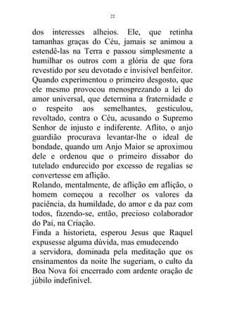 dos interesses alheios. Ele, que retinha
tamanhas graças do Céu, jamais se animou a
estendê-las na Terra e passou simplesmente a
humilhar os outros com a glória de que fora
revestido por seu devotado e invisível benfeitor.
Quando experimentou o primeiro desgosto, que
ele mesmo provocou menosprezando a lei do
amor universal, que determina a fraternidade e
o respeito aos semelhantes, gesticulou,
revoltado, contra o Céu, acusando o Supremo
Senhor de injusto e indiferente. Aflito, o anjo
guardião procurava levantar-lhe o ideal de
bondade, quando um Anjo Maior se aproximou
dele e ordenou que o primeiro dissabor do
tutelado endurecido por excesso de regalias se
convertesse em aflição.
Rolando, mentalmente, de aflição em aflição, o
homem começou a recolher os valores da
paciência, da humildade, do amor e da paz com
todos, fazendo-se, então, precioso colaborador
do Pai, na Criação.
Finda a historieta, esperou Jesus que Raquel
expusesse alguma dúvida, mas emudecendo
a servidora, dominada pela meditação que os
ensinamentos da noite lhe sugeriam, o culto da
Boa Nova foi encerrado com ardente oração de
júbilo indefinível.
22
 