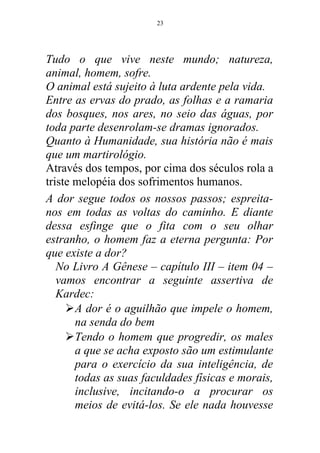 Tudo o que vive neste mundo; natureza,
animal, homem, sofre.
O animal está sujeito à luta ardente pela vida.
Entre as ervas do prado, as folhas e a ramaria
dos bosques, nos ares, no seio das águas, por
toda parte desenrolam-se dramas ignorados.
Quanto à Humanidade, sua história não é mais
que um martirológio.
Através dos tempos, por cima dos séculos rola a
triste melopéia dos sofrimentos humanos.
A dor segue todos os nossos passos; espreita-
nos em todas as voltas do caminho. E diante
dessa esfinge que o fita com o seu olhar
estranho, o homem faz a eterna pergunta: Por
que existe a dor?
No Livro A Gênese – capítulo III – item 04 –
vamos encontrar a seguinte assertiva de
Kardec:
A dor é o aguilhão que impele o homem,
na senda do bem
Tendo o homem que progredir, os males
a que se acha exposto são um estimulante
para o exercício da sua inteligência, de
todas as suas faculdades físicas e morais,
inclusive, incitando-o a procurar os
meios de evitá-los. Se ele nada houvesse
23
 
