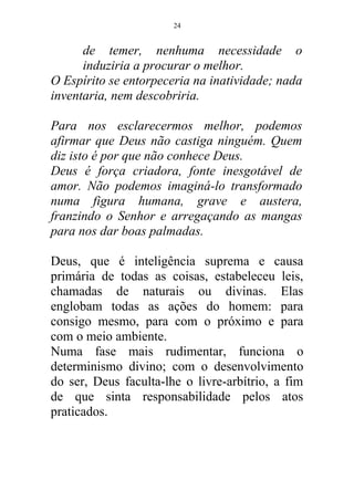 de temer, nenhuma necessidade o
induziria a procurar o melhor.
O Espírito se entorpeceria na inatividade; nada
inventaria, nem descobriria.
Para nos esclarecermos melhor, podemos
afirmar que Deus não castiga ninguém. Quem
diz isto é por que não conhece Deus.
Deus é força criadora, fonte inesgotável de
amor. Não podemos imaginá-lo transformado
numa figura humana, grave e austera,
franzindo o Senhor e arregaçando as mangas
para nos dar boas palmadas.
Deus, que é inteligência suprema e causa
primária de todas as coisas, estabeleceu leis,
chamadas de naturais ou divinas. Elas
englobam todas as ações do homem: para
consigo mesmo, para com o próximo e para
com o meio ambiente.
Numa fase mais rudimentar, funciona o
determinismo divino; com o desenvolvimento
do ser, Deus faculta-lhe o livre-arbítrio, a fim
de que sinta responsabilidade pelos atos
praticados.
24
 