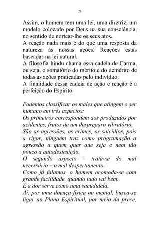 Assim, o homem tem uma lei, uma diretriz, um
modelo colocado por Deus na sua consciência,
no sentido de nortear-lhe os seus atos.
A reação nada mais é do que uma resposta da
natureza às nossas ações. Reações estas
baseadas na lei natural.
A filosofia hindu chama essa cadeia de Carma,
ou seja, o somatório do mérito e do demérito de
todas as ações praticadas pelo indivíduo.
A finalidade dessa cadeia de ação e reação é a
perfeição do Espírito.
Podemos classificar os males que atingem o ser
humano em três aspectos:
Os primeiros correspondem aos produzidos por
acidentes, frutos de um despreparo vibratório.
São as agressões, os crimes, os suicídios, pois
a rigor, ninguém traz como programação a
agressão a quem quer que seja e nem tão
pouco a autodestruição.
O segundo aspecto – trata-se do mal
necessário – o mal despertamento.
Como já falamos, o homem acomoda-se com
grande facilidade, quando tudo vai bem.
E a dor serve como uma sacudidela.
Aí, por uma doença física ou mental, busca-se
ligar ao Plano Espiritual, por meio da prece,
25
 