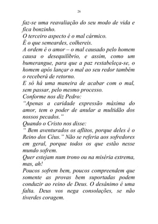 faz-se uma reavaliação do seu modo de vida e
fica bonzinho.
O terceiro aspecto é o mal cármico.
É o que semeardes, colhereis.
A ordem é o amor – o mal causado pelo homem
causa o desequilíbrio, e assim, como um
bumerangue, para que a paz restabeleça-se, o
homem após lançar o mal ao seu redor também
o receberá de retorno.
E só há uma maneira de acabar com o mal,
sem passar, pelo mesmo processo.
Conforme nos diz Pedro:
“Apenas a caridade expressão máxima do
amor, tem o poder de anular a multidão dos
nossos pecados.”
Quando o Cristo nos disse:
“ Bem aventurados os aflitos, porque deles é o
Reino dos Céus.” Não se referia aos sofredores
em geral, porque todos os que estão nesse
mundo sofrem.
Quer estejam num trono ou na miséria extrema,
mas, ah!
Poucos sofrem bem, poucos compreendem que
somente as provas bem suportadas podem
conduzir ao reino de Deus. O desânimo é uma
falta. Deus vos nega consolações, se não
tiverdes coragem.
26
 