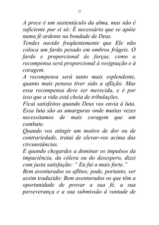 A prece é um sustentáculo da alma, mas não é
suficiente por si só: É necessário que se apóie
numa fé ardente na bondade de Deus.
Tendes ouvido freqüentemente que Ele não
coloca um fardo pesado em ombros frágeis. O
fardo e proporcional às forças, como a
recompensa será proporcional à resignação e à
coragem.
A recompensa será tanto mais esplendente,
quanto mais penosa tiver sido a aflição. Mas
essa recompensa deve ser merecida, e é por
isso que a vida está cheia de tribulações.
Ficai satisfeitos quando Deus vos envia à luta.
Essa luta são as amarguras onde muitas vezes
necessitamos de mais coragem que um
combate.
Quando vos atingir um motivo de dor ou de
contrariedade, tratai de elevar-vos acima das
circunstâncias.
E quando chegardes a dominar os impulsos da
impaciência, da cólera ou do desespero, dizei
com justa satisfação: “ Eu fui o mais forte.”
Bem aventurados os aflitos, pode, portanto, ser
assim traduzido: Bem aventurados os que têm a
oportunidade de provar a sua fé, a sua
perseverança e a sua submissão á vontade de
27
 