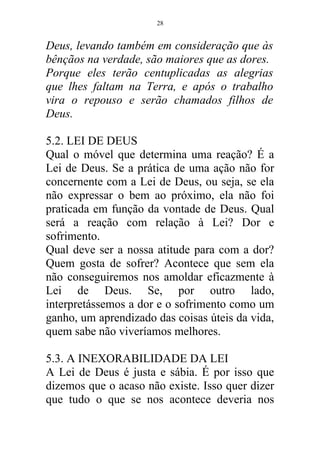 Deus, levando também em consideração que às
bênçãos na verdade, são maiores que as dores.
Porque eles terão centuplicadas as alegrias
que lhes faltam na Terra, e após o trabalho
vira o repouso e serão chamados filhos de
Deus.
5.2. LEI DE DEUS
Qual o móvel que determina uma reação? É a
Lei de Deus. Se a prática de uma ação não for
concernente com a Lei de Deus, ou seja, se ela
não expressar o bem ao próximo, ela não foi
praticada em função da vontade de Deus. Qual
será a reação com relação à Lei? Dor e
sofrimento.
Qual deve ser a nossa atitude para com a dor?
Quem gosta de sofrer? Acontece que sem ela
não conseguiremos nos amoldar eficazmente à
Lei de Deus. Se, por outro lado,
interpretássemos a dor e o sofrimento como um
ganho, um aprendizado das coisas úteis da vida,
quem sabe não viveríamos melhores.
5.3. A INEXORABILIDADE DA LEI
A Lei de Deus é justa e sábia. É por isso que
dizemos que o acaso não existe. Isso quer dizer
que tudo o que se nos acontece deveria nos
28
 