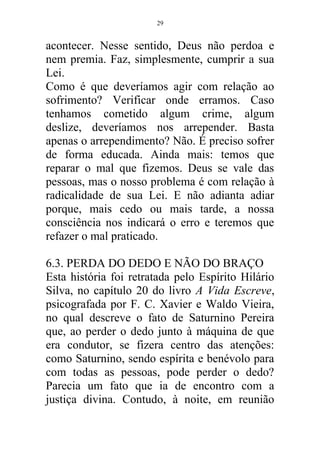 acontecer. Nesse sentido, Deus não perdoa e
nem premia. Faz, simplesmente, cumprir a sua
Lei.
Como é que deveríamos agir com relação ao
sofrimento? Verificar onde erramos. Caso
tenhamos cometido algum crime, algum
deslize, deveríamos nos arrepender. Basta
apenas o arrependimento? Não. É preciso sofrer
de forma educada. Ainda mais: temos que
reparar o mal que fizemos. Deus se vale das
pessoas, mas o nosso problema é com relação à
radicalidade de sua Lei. E não adianta adiar
porque, mais cedo ou mais tarde, a nossa
consciência nos indicará o erro e teremos que
refazer o mal praticado.
6.3. PERDA DO DEDO E NÃO DO BRAÇO
Esta história foi retratada pelo Espírito Hilário
Silva, no capítulo 20 do livro A Vida Escreve,
psicografada por F. C. Xavier e Waldo Vieira,
no qual descreve o fato de Saturnino Pereira
que, ao perder o dedo junto à máquina de que
era condutor, se fizera centro das atenções:
como Saturnino, sendo espírita e benévolo para
com todas as pessoas, pode perder o dedo?
Parecia um fato que ia de encontro com a
justiça divina. Contudo, à noite, em reunião
29
 