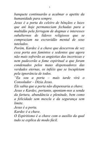 banquete continuarão a acalmar o apetite da
humanidade para sempre.
Jesus é a porta do celeiro de bênçãos e luzes
que até hoje permaneciam fechadas para a
multidão pela ferrugem de dogmas e interesses
subalternos de líderes religiosos que se
compraziam na escravidão mental de seus
tutelados.
Porém, Kardec é a chave que descerrou de vez
essa porta aos famintos e sedentos que agora
não mais sofrerão as angústias das incertezas e
nem padecerão a fome espiritual a que foram
condenados pelos maus dispensadores das
verdades eternas, os infiéis que se locupletam
pela ignorância de todos.
“Eu sou a porta – mais tarde virá o
Consolador – Dizia Jesus.
Ele sabia que a porta não dispensaria a chave.
Jesus e Kardec, portanto, apontam-nos a senda
da fartura, abundância e plenitude, bem como
a felicidade sem mescla e da segurança sem
limite.
Jesus é a porta.
Kardec é a chave.
O Espiritismo é a chave com o auxílio da qual
tudo se explica de modo fácil.
3
 