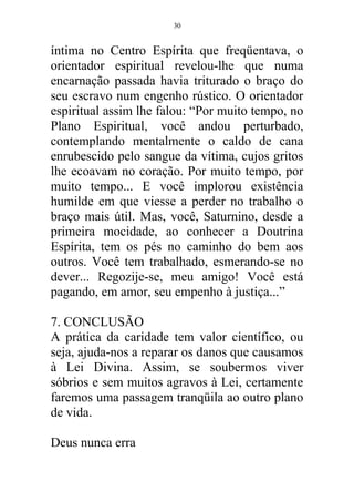 íntima no Centro Espírita que freqüentava, o
orientador espiritual revelou-lhe que numa
encarnação passada havia triturado o braço do
seu escravo num engenho rústico. O orientador
espiritual assim lhe falou: “Por muito tempo, no
Plano Espiritual, você andou perturbado,
contemplando mentalmente o caldo de cana
enrubescido pelo sangue da vítima, cujos gritos
lhe ecoavam no coração. Por muito tempo, por
muito tempo... E você implorou existência
humilde em que viesse a perder no trabalho o
braço mais útil. Mas, você, Saturnino, desde a
primeira mocidade, ao conhecer a Doutrina
Espírita, tem os pés no caminho do bem aos
outros. Você tem trabalhado, esmerando-se no
dever... Regozije-se, meu amigo! Você está
pagando, em amor, seu empenho à justiça...”
7. CONCLUSÃO
A prática da caridade tem valor científico, ou
seja, ajuda-nos a reparar os danos que causamos
à Lei Divina. Assim, se soubermos viver
sóbrios e sem muitos agravos à Lei, certamente
faremos uma passagem tranqüila ao outro plano
de vida.
Deus nunca erra
30
 