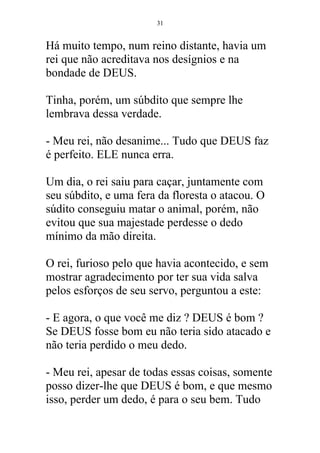Há muito tempo, num reino distante, havia um
rei que não acreditava nos desígnios e na
bondade de DEUS.
Tinha, porém, um súbdito que sempre lhe
lembrava dessa verdade.
- Meu rei, não desanime... Tudo que DEUS faz
é perfeito. ELE nunca erra.
Um dia, o rei saiu para caçar, juntamente com
seu súbdito, e uma fera da floresta o atacou. O
súdito conseguiu matar o animal, porém, não
evitou que sua majestade perdesse o dedo
mínimo da mão direita.
O rei, furioso pelo que havia acontecido, e sem
mostrar agradecimento por ter sua vida salva
pelos esforços de seu servo, perguntou a este:
- E agora, o que você me diz ? DEUS é bom ?
Se DEUS fosse bom eu não teria sido atacado e
não teria perdido o meu dedo.
- Meu rei, apesar de todas essas coisas, somente
posso dizer-lhe que DEUS é bom, e que mesmo
isso, perder um dedo, é para o seu bem. Tudo
31
 