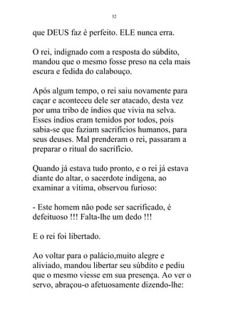 que DEUS faz é perfeito. ELE nunca erra.
O rei, indignado com a resposta do súbdito,
mandou que o mesmo fosse preso na cela mais
escura e fedida do calabouço.
Após algum tempo, o rei saiu novamente para
caçar e aconteceu dele ser atacado, desta vez
por uma tribo de índios que vivia na selva.
Esses índios eram temidos por todos, pois
sabia-se que faziam sacrifícios humanos, para
seus deuses. Mal prenderam o rei, passaram a
preparar o ritual do sacrifício.
Quando já estava tudo pronto, e o rei já estava
diante do altar, o sacerdote indígena, ao
examinar a vítima, observou furioso:
- Este homem não pode ser sacrificado, é
defeituoso !!! Falta-lhe um dedo !!!
E o rei foi libertado.
Ao voltar para o palácio,muito alegre e
aliviado, mandou libertar seu súbdito e pediu
que o mesmo viesse em sua presença. Ao ver o
servo, abraçou-o afetuosamente dizendo-lhe:
32
 