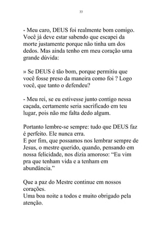 - Meu caro, DEUS foi realmente bom comigo.
Você já deve estar sabendo que escapei da
morte justamente porque não tinha um dos
dedos. Mas ainda tenho em meu coração uma
grande dúvida:
» Se DEUS é tão bom, porque permitiu que
você fosse preso da maneira como foi ? Logo
você, que tanto o defendeu?
- Meu rei, se eu estivesse junto contigo nessa
caçada, certamente seria sacrificado em teu
lugar, pois não me falta dedo algum.
Portanto lembre-se sempre: tudo que DEUS faz
é perfeito. Ele nunca erra.
E por fim, que possamos nos lembrar sempre de
Jesus, o mestre querido, quando, pensando em
nossa felicidade, nos dizia amoroso: “Eu vim
pra que tenham vida e a tenham em
abundância.”
Que a paz do Mestre continue em nossos
corações.
Uma boa noite a todos e muito obrigado pela
atenção.
33
 