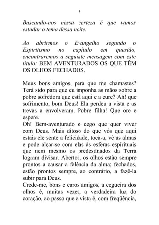Baseando-nos nessa certeza é que vamos
estudar o tema dessa noite.
Ao abrirmos o Evangelho segundo o
Espiritismo no capítulo em questão,
encontraremos a seguinte mensagem com este
título: BEM AVENTURADOS OS QUE TÊM
OS OLHOS FECHADOS.
Meus bons amigos, para que me chamastes?
Terá sido para que eu imponha as mãos sobre a
pobre sofredora que está aqui e a cure? Ah! que
sofrimento, bom Deus! Ela perdeu a vista e as
trevas a envolveram. Pobre filha! Que ore e
espere.
Oh! Bem-aventurado o cego que quer viver
com Deus. Mais ditoso do que vós que aqui
estais ele sente a felicidade, toca-a, vê as almas
e pode alçar-se com elas às esferas espirituais
que nem mesmo os predestinados da Terra
logram divisar. Abertos, os olhos estão sempre
prontos a causar a falência da alma; fechados,
estão prontos sempre, ao contrário, a fazê-la
subir para Deus.
Crede-me, bons e caros amigos, a cegueira dos
olhos é, muitas vezes, a verdadeira luz do
coração, ao passo que a vista é, com freqüência,
4
 