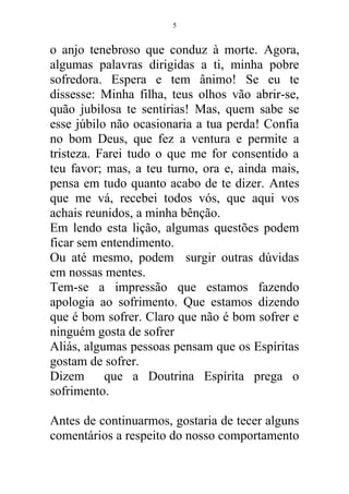 o anjo tenebroso que conduz à morte. Agora,
algumas palavras dirigidas a ti, minha pobre
sofredora. Espera e tem ânimo! Se eu te
dissesse: Minha filha, teus olhos vão abrir-se,
quão jubilosa te sentirias! Mas, quem sabe se
esse júbilo não ocasionaria a tua perda! Confia
no bom Deus, que fez a ventura e permite a
tristeza. Farei tudo o que me for consentido a
teu favor; mas, a teu turno, ora e, ainda mais,
pensa em tudo quanto acabo de te dizer. Antes
que me vá, recebei todos vós, que aqui vos
achais reunidos, a minha bênção.
Em lendo esta lição, algumas questões podem
ficar sem entendimento.
Ou até mesmo, podem surgir outras dúvidas
em nossas mentes.
Tem-se a impressão que estamos fazendo
apologia ao sofrimento. Que estamos dizendo
que é bom sofrer. Claro que não é bom sofrer e
ninguém gosta de sofrer
Aliás, algumas pessoas pensam que os Espíritas
gostam de sofrer.
Dizem que a Doutrina Espírita prega o
sofrimento.
Antes de continuarmos, gostaria de tecer alguns
comentários a respeito do nosso comportamento
5
 