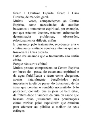 frente a Doutrina Espírita, frente à Casa
Espírita, de maneira geral.
Muitas vezes, comparecemos ao Centro
Espírita, como necessitados de auxílio:
buscamos o tratamento espiritual, por exemplo,
por que estamos doentes, estamos enfrentando
determinados problemas, obssessões,
relacionamentos difíceis, enfim
E passamos pelo tratamento, recebemos alta e
continuamos sentindo aqueles sintomas que nos
trouxeram à Casa espírita.
Então reclamamos que o tratamento não surtiu
efeito.
Porque não surtiu efeito?
Muitas pessaos comparecem ao Centro Espírita
em busca do passe, do tratamento espiritual e
da água fluidificada e saem como chegaram,
apenas naturalmente beneficiados pela
importante tarefa do passe, do tratamento de da
água que contém o remédio necessitado. Não
percebem, contudo, que as jóias do bem estar,
da fraternidade e também da cura ou saúde que
buscam estão justamente nas ponderações
claras trazidas pelos expositores que estudam
para oferecer ao público o melhor de seus
esforços.
6
 