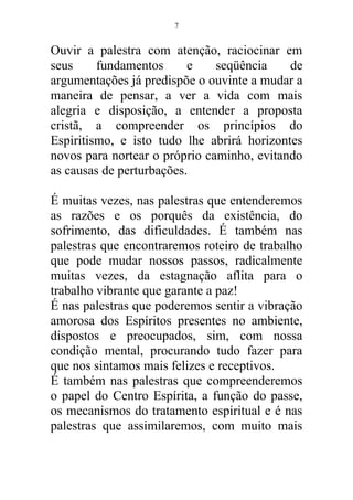 Ouvir a palestra com atenção, raciocinar em
seus fundamentos e seqüência de
argumentações já predispõe o ouvinte a mudar a
maneira de pensar, a ver a vida com mais
alegria e disposição, a entender a proposta
cristã, a compreender os princípios do
Espiritismo, e isto tudo lhe abrirá horizontes
novos para nortear o próprio caminho, evitando
as causas de perturbações.
É muitas vezes, nas palestras que entenderemos
as razões e os porquês da existência, do
sofrimento, das dificuldades. É também nas
palestras que encontraremos roteiro de trabalho
que pode mudar nossos passos, radicalmente
muitas vezes, da estagnação aflita para o
trabalho vibrante que garante a paz!
É nas palestras que poderemos sentir a vibração
amorosa dos Espíritos presentes no ambiente,
dispostos e preocupados, sim, com nossa
condição mental, procurando tudo fazer para
que nos sintamos mais felizes e receptivos.
É também nas palestras que compreenderemos
o papel do Centro Espírita, a função do passe,
os mecanismos do tratamento espiritual e é nas
palestras que assimilaremos, com muito mais
7
 