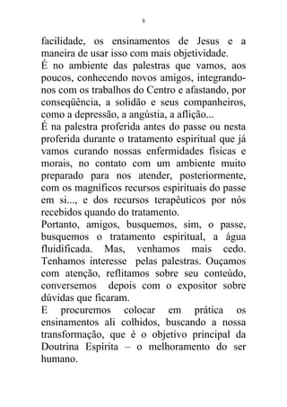 facilidade, os ensinamentos de Jesus e a
maneira de usar isso com mais objetividade.
É no ambiente das palestras que vamos, aos
poucos, conhecendo novos amigos, integrando-
nos com os trabalhos do Centro e afastando, por
conseqüência, a solidão e seus companheiros,
como a depressão, a angústia, a aflição...
É na palestra proferida antes do passe ou nesta
proferida durante o tratamento espiritual que já
vamos curando nossas enfermidades físicas e
morais, no contato com um ambiente muito
preparado para nos atender, posteriormente,
com os magníficos recursos espirituais do passe
em si..., e dos recursos terapêuticos por nós
recebidos quando do tratamento.
Portanto, amigos, busquemos, sim, o passe,
busquemos o tratamento espiritual, a água
fluidificada. Mas, venhamos mais cedo.
Tenhamos interesse pelas palestras. Ouçamos
com atenção, reflitamos sobre seu conteúdo,
conversemos depois com o expositor sobre
dúvidas que ficaram.
E procuremos colocar em prática os
ensinamentos ali colhidos, buscando a nossa
transformação, que é o objetivo principal da
Doutrina Espírita – o melhoramento do ser
humano.
8
 