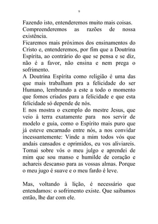 Fazendo isto, entenderemos muito mais coisas.
Compreenderemos as razões de nossa
existência.
Ficaremos mais próximos dos ensinamentos do
Cristo e, entenderemos, por fim que a Doutrina
Espírita, ao contrário do que se pensa e se diz,
não é a favor, não ensina e nem prega o
sofrimento.
A Doutrina Espírita como religião é uma das
que mais trabalham pra a felicidade do ser
Humano, lembrando a este a todo o momento
que fomos criados para a felicidade e que esta
felicidade só depende de nós.
E nos mostra o exemplo do mestre Jesus, que
veio à terra exatamente para nos servir de
modelo e guia, como o Espírito mais puro que
já esteve encarnado entre nós, a nos convidar
incessantemente: Vinde a mim todos vós que
andais cansados e oprimidos, eu vos aliviareis.
Tomai sobre vós o meu julgo e aprendei de
mim que sou manso e humilde de coração e
achareis descanso para as vossas almas. Porque
o meu jugo é suave e o meu fardo é leve.
Mas, voltando à lição, é necessário que
entendamos: o sofrimento existe. Que saibamos
então, lhe dar com ele.
9
 