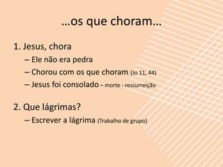 …os que choram…
1. Jesus, chora
  – Ele não era pedra
  – Chorou com os que choram (Jo 11, 44)
  – Jesus foi consolado – morte - ressurreição

2. Que lágrimas?
  – Escrever a lágrima (Trabalho de grupo)
 