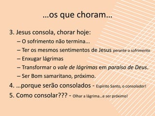…os que choram…
3. Jesus consola, chorar hoje:
   – O sofrimento não termina...
   – Ter os mesmos sentimentos de Jesus perante o sofrimento
   – Enxugar lágrimas
   – Transformar o vale de lágrimas em paraíso de Deus.
   – Ser Bom samaritano, próximo.
4. …porque serão consolados - Espírito Santo, o consolador!
5. Como consolar??? - Olhar a lágrima…e ser próximo!
 