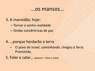 …os mansos…
3. A mansidão, hoje:
   – Tornar o sonho realidade
   – Ondas concêntricas de paz


4. …porque herdarão a terra
   – O povo de Israel, caminhando, chegou à Terra
     Prometida.
5. Falar e calar… (poema – Falar e calar)
 