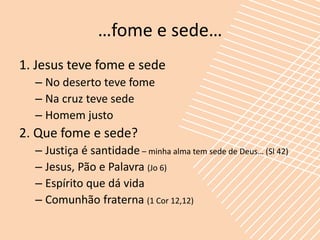 …fome e sede…
1. Jesus teve fome e sede
  – No deserto teve fome
  – Na cruz teve sede
  – Homem justo
2. Que fome e sede?
  – Justiça é santidade – minha alma tem sede de Deus… (Sl 42)
  – Jesus, Pão e Palavra (Jo 6)
  – Espírito que dá vida
  – Comunhão fraterna (1 Cor 12,12)
 