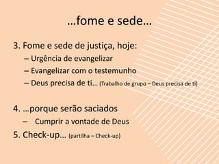 …fome e sede…
3. Fome e sede de justiça, hoje:
   – Urgência de evangelizar
   – Evangelizar com o testemunho
   – Deus precisa de ti… (Trabalho de grupo – Deus precisa de ti)


4. …porque serão saciados
   – Cumprir a vontade de Deus
5. Check-up… (partilha – Check-up)
 