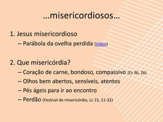 …misericordiosos…
1. Jesus misericordioso
  – Parábola da ovelha perdida (Vídeo)


2. Que misericórdia?
  – Coração de carne, bondoso, compassivo (Ez 36, 26)
  – Olhos bem abertos, sensíveis, atentos
  – Pés ágeis para ir ao encontro
  – Perdão (Festival de misericórdia, Lc 15, 11-32)
 