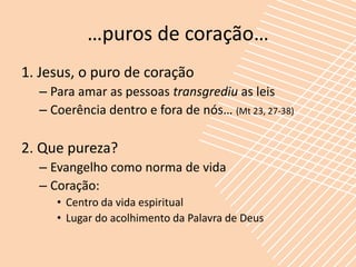 …puros de coração…
1. Jesus, o puro de coração
  – Para amar as pessoas transgrediu as leis
  – Coerência dentro e fora de nós… (Mt 23, 27-38)

2. Que pureza?
  – Evangelho como norma de vida
  – Coração:
     • Centro da vida espiritual
     • Lugar do acolhimento da Palavra de Deus
 
