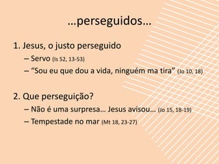 …perseguidos…
1. Jesus, o justo perseguido
  – Servo (Is 52, 13-53)
  – “Sou eu que dou a vida, ninguém ma tira” (Jo 10, 18)


2. Que perseguição?
  – Não é uma surpresa… Jesus avisou… (Jo 15, 18-19)
  – Tempestade no mar (Mt 18, 23-27)
 