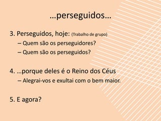 …perseguidos…
3. Perseguidos, hoje: (Trabalho de grupo)
   – Quem são os perseguidores?
   – Quem são os perseguidos?


4. …porque deles é o Reino dos Céus
   – Alegrai-vos e exultai com o bem maior.


5. E agora?
 