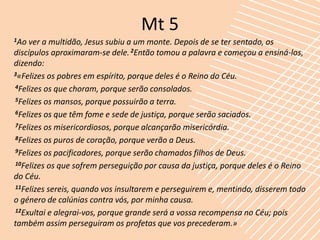 Mt 5
1Ao ver a multidão, Jesus subiu a um monte. Depois de se ter sentado, os
discípulos aproximaram-se dele. 2Então tomou a palavra e começou a ensiná-los,
dizendo:
3«Felizes os pobres em espírito, porque deles é o Reino do Céu.

4Felizes os que choram, porque serão consolados.

5Felizes os mansos, porque possuirão a terra.

6Felizes os que têm fome e sede de justiça, porque serão saciados.

7Felizes os misericordiosos, porque alcançarão misericórdia.

8Felizes os puros de coração, porque verão a Deus.

9Felizes os pacificadores, porque serão chamados filhos de Deus.

10Felizes os que sofrem perseguição por causa da justiça, porque deles é o Reino

do Céu.
11Felizes sereis, quando vos insultarem e perseguirem e, mentindo, disserem todo

o género de calúnias contra vós, por minha causa.
12Exultai e alegrai-vos, porque grande será a vossa recompensa no Céu; pois

também assim perseguiram os profetas que vos precederam.»
 