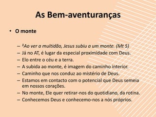 As Bem-aventuranças
• O monte

  –   1Ao
        ver a multidão, Jesus subiu a um monte. (Mt 5)
  – Já no AT, é lugar da especial proximidade com Deus.
  – Elo entre o céu e a terra.
  – A subida ao monte, é imagem do caminho interior.
  – Caminho que nos conduz ao mistério de Deus.
  – Estamos em contacto com o potencial que Deus semeia
    em nossos corações.
  – No monte, Ele quer retirar-nos do quotidiano, da rotina.
  – Conhecemos Deus e conhecemo-nos a nós próprios.
 